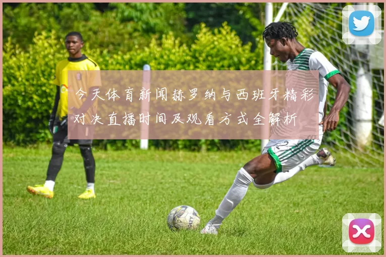 今天体育新闻赫罗纳与西班牙精彩对决直播时间及观看方式全解析