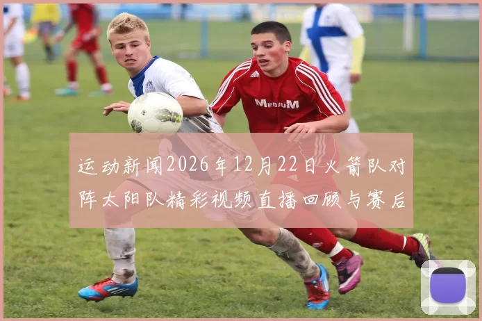 运动新闻2026年12月22日火箭队对阵太阳队精彩视频直播回顾与赛后分析