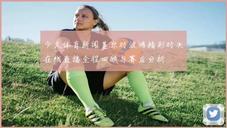 今天体育新闻基尔对波鸿精彩对决在线直播全程回顾与赛后分析