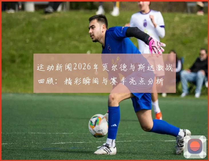 运动新闻2026年莫尔德与斯达激战回顾：精彩瞬间与赛季亮点分析