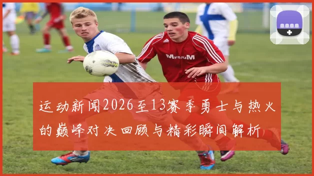 运动新闻2026至13赛季勇士与热火的巅峰对决回顾与精彩瞬间解析